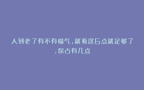 人到老了有不有福气，就看这6点就足够了，你占有几点
