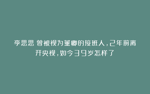 李思思：曾被视为董卿的接班人，2年前离开央视，如今39岁怎样了？