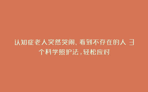 认知症老人突然哭闹、看到不存在的人？3个科学照护法，轻松应对