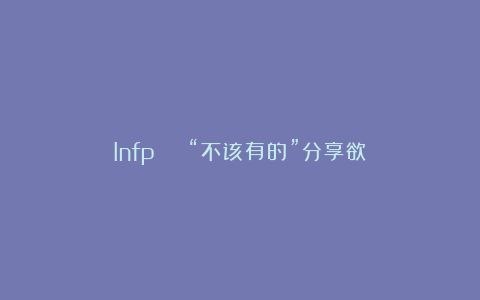 Infp | “不该有的”分享欲