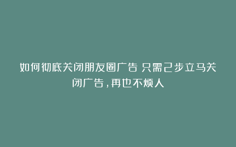 如何彻底关闭朋友圈广告？只需2步立马关闭广告，再也不烦人