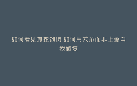 如何看见孤独创伤？如何用关系而非上瘾自我修复？