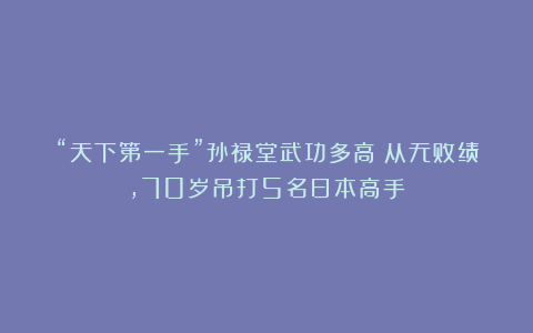 “天下第一手”孙禄堂武功多高？从无败绩，70岁吊打5名日本高手