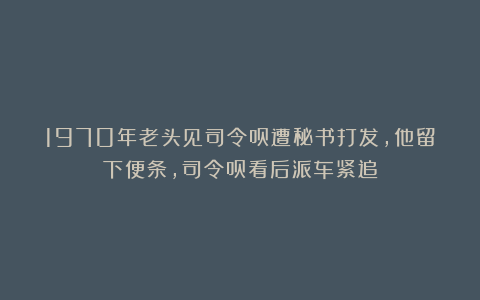 1970年老头见司令员遭秘书打发，他留下便条，司令员看后派车紧追