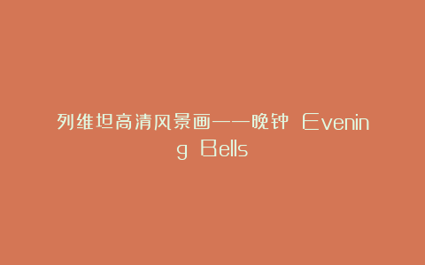 列维坦高清风景画——晚钟 Evening Bells