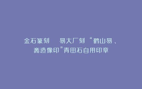 金石篆刻 | 易大厂刻 “鹤山易憙、鄦斋造像印”青田石自用印章
