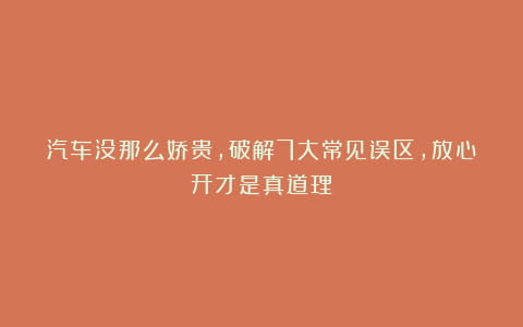 汽车没那么娇贵，破解7大常见误区，放心开才是真道理！