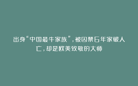 出身“中国最牛家族”，被囚禁6年家破人亡，却是欧美致敬的大师