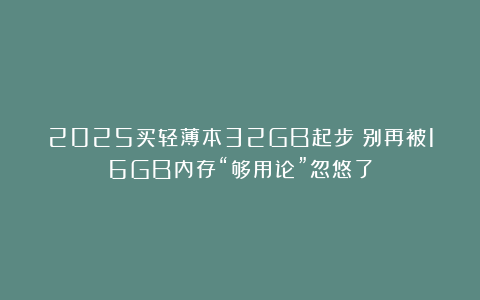 2025买轻薄本32GB起步！别再被16GB内存“够用论”忽悠了