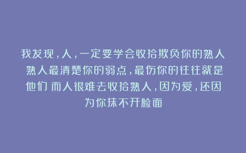 我发现，人，一定要学会收拾欺负你的熟人；熟人最清楚你的弱点，最伤你的往往就是他们；而人很难去收拾熟人，因为爱，还因为你抹不开脸面