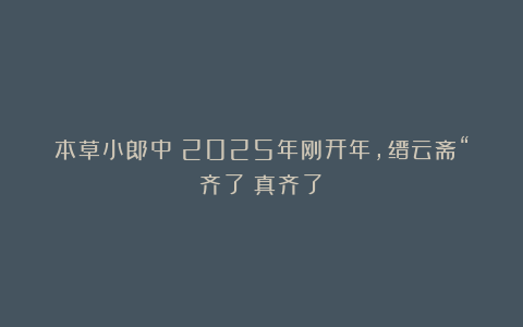 本草小郎中：2025年刚开年，缙云斋“齐了！真齐了！