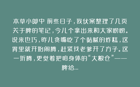 本草小郎中：前些日子，我伏案整理了几页关于脾的笔记，今儿个拿出来和大家唠唠。说来也巧，昨儿贪嘴吃了个黏腻的炸糕，这胃里就开始闹腾，赶紧找老爹开了方子。这一折腾，更觉着把咱身体的“大粮仓”——脾给…