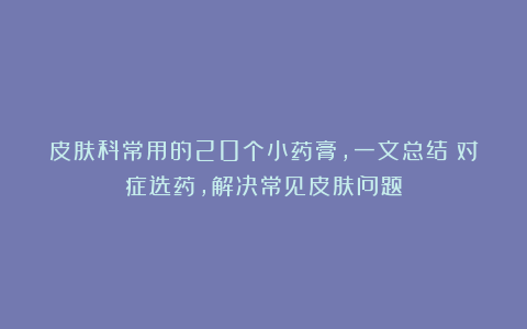 皮肤科常用的20个小药膏，一文总结：对症选药，解决常见皮肤问题