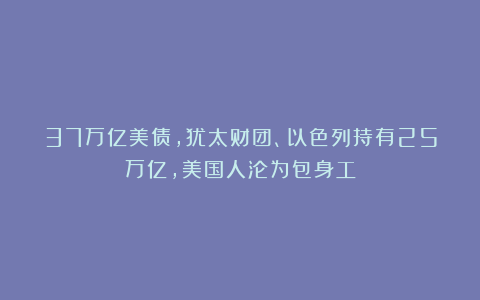 37万亿美债，犹太财团、以色列持有25万亿，美国人沦为包身工