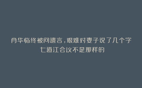 肖华临终被问遗言，艰难对妻子说了几个字：七道江会议不是那样的