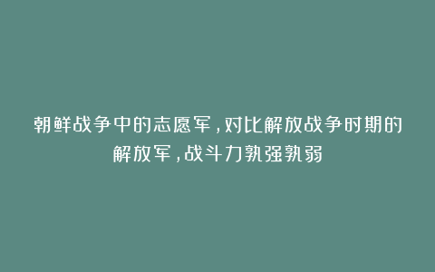 朝鲜战争中的志愿军，对比解放战争时期的解放军，战斗力孰强孰弱