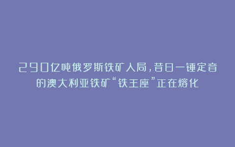 290亿吨俄罗斯铁矿入局，昔日一锤定音的澳大利亚铁矿“铁王座”正在熔化