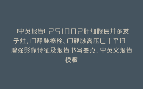 【中英报告】251002肝细胞癌并多发子灶、门静脉癌栓、门静脉高压CT平扫 增强影像特征及报告书写要点、中英文报告模板