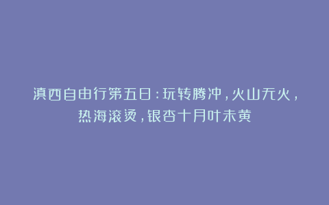 滇西自由行第五日:玩转腾冲，火山无火，热海滚烫，银杏十月叶未黄