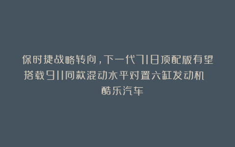 保时捷战略转向，下一代718顶配版有望搭载911同款混动水平对置六缸发动机 | 酷乐汽车