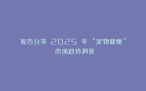报告分享｜《2025 年 “宠物健康” 市场趋势洞察》