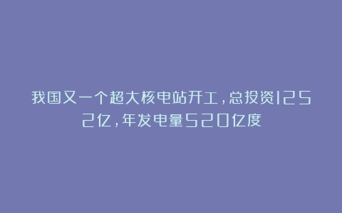 我国又一个超大核电站开工，总投资1252亿，年发电量520亿度