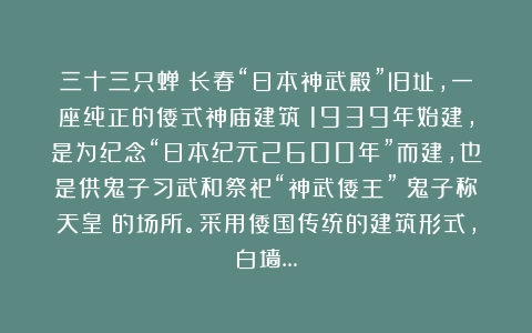三十三只蝉：长春“日本神武殿”旧址，一座纯正的倭式神庙建筑；1939年始建，是为纪念“日本纪元2600年”而建，也是供鬼子习武和祭祀“神武倭王”（鬼子称天皇）的场所。采用倭国传统的建筑形式，白墙…
