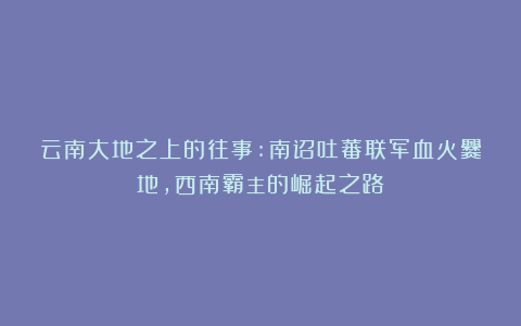 云南大地之上的往事:南诏吐蕃联军血火爨地，西南霸主的崛起之路