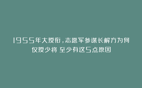 1955年大授衔，志愿军参谋长解方为何仅授少将？至少有这5点原因
