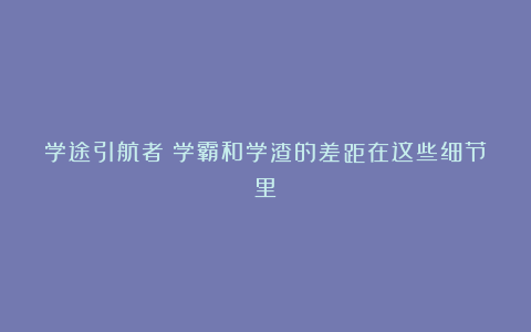 学途引航者：学霸和学渣的差距在这些细节里