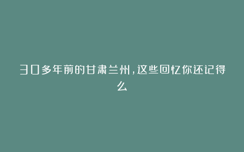 30多年前的甘肃兰州，这些回忆你还记得么？