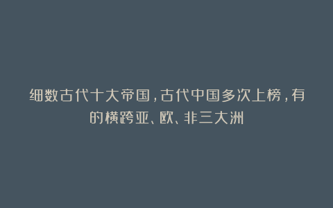 细数古代十大帝国，古代中国多次上榜，有的横跨亚、欧、非三大洲