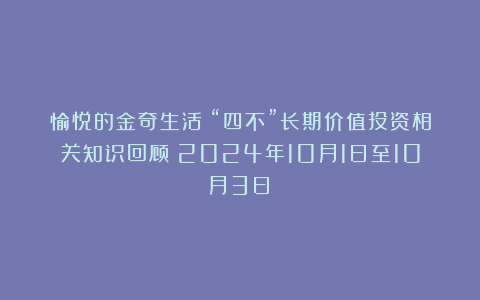 愉悦的金奇生活：“四不”长期价值投资相关知识回顾（2024年10月1日至10月3日）