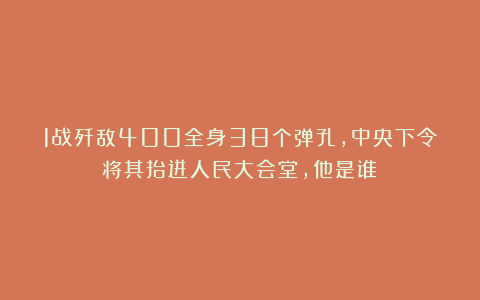1战歼敌400全身38个弹孔，中央下令将其抬进人民大会堂，他是谁？