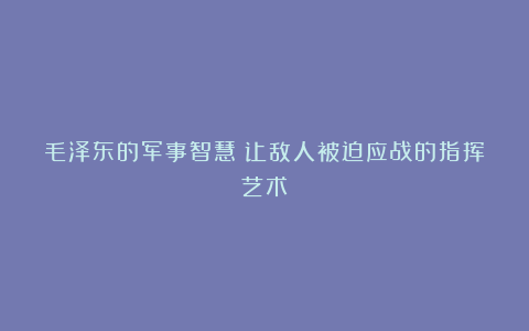 毛泽东的军事智慧：让敌人被迫应战的指挥艺术