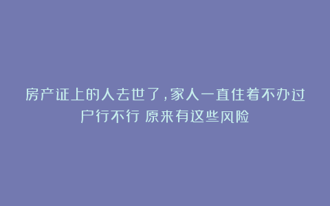房产证上的人去世了，家人一直住着不办过户行不行？原来有这些风险！