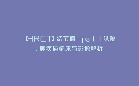 【HRCT】结节病—part 1（纵隔、肺疾病临床与影像解析）