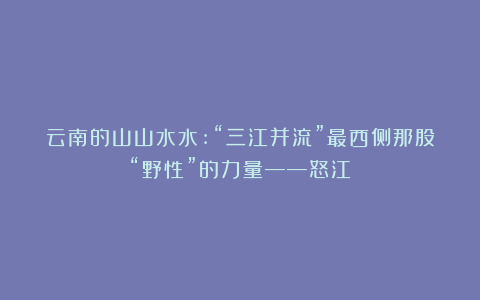 云南的山山水水:“三江并流”最西侧那股“野性”的力量——怒江