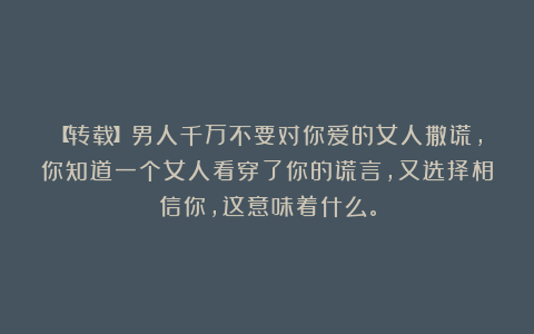 【转载】男人千万不要对你爱的女人撒谎，你知道一个女人看穿了你的谎言，又选择相信你，这意味着什么。