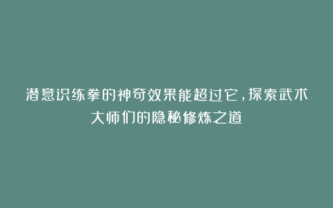 潜意识练拳的神奇效果能超过它，探索武术大师们的隐秘修炼之道！