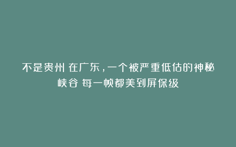 不是贵州！在广东，一个被严重低估的神秘峡谷～每一帧都美到屏保级！