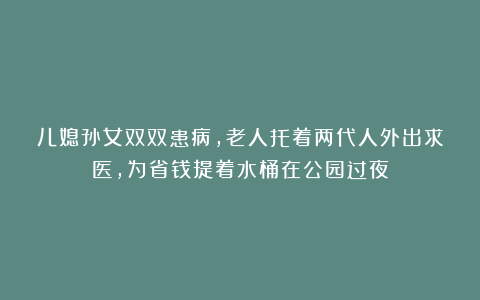 儿媳孙女双双患病，老人托着两代人外出求医，为省钱提着水桶在公园过夜