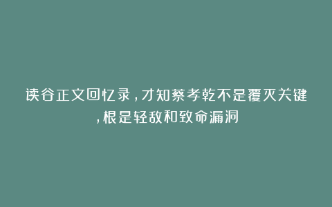 读谷正文回忆录，才知蔡孝乾不是覆灭关键，根是轻敌和致命漏洞