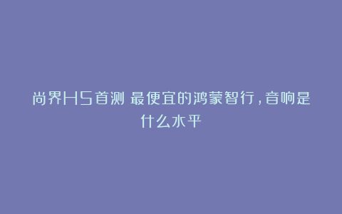 尚界H5首测：最便宜的鸿蒙智行，音响是什么水平？