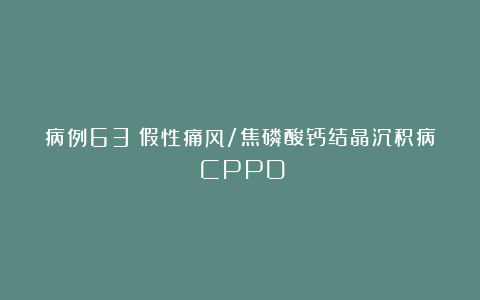 病例63｜假性痛风/焦磷酸钙结晶沉积病（CPPD）
