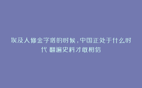 埃及人修金字塔的时候，中国正处于什么时代？翻遍史料才敢相信