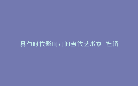 具有时代影响力的当代艺术家 连辑