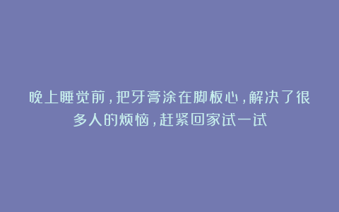 晚上睡觉前，把牙膏涂在脚板心，解决了很多人的烦恼，赶紧回家试一试