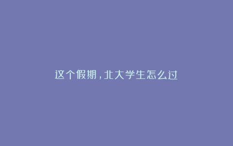 这个假期，北大学生怎么过？