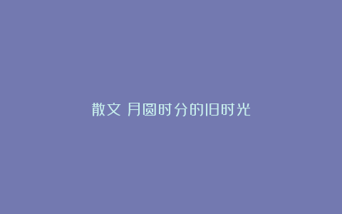 散文：月圆时分的旧时光
